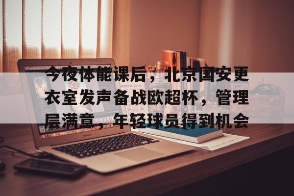 电竞-今夜体能课后，北京国安更衣室发声备战欧超杯，管理层满意，年轻球员得到机会的简单介绍